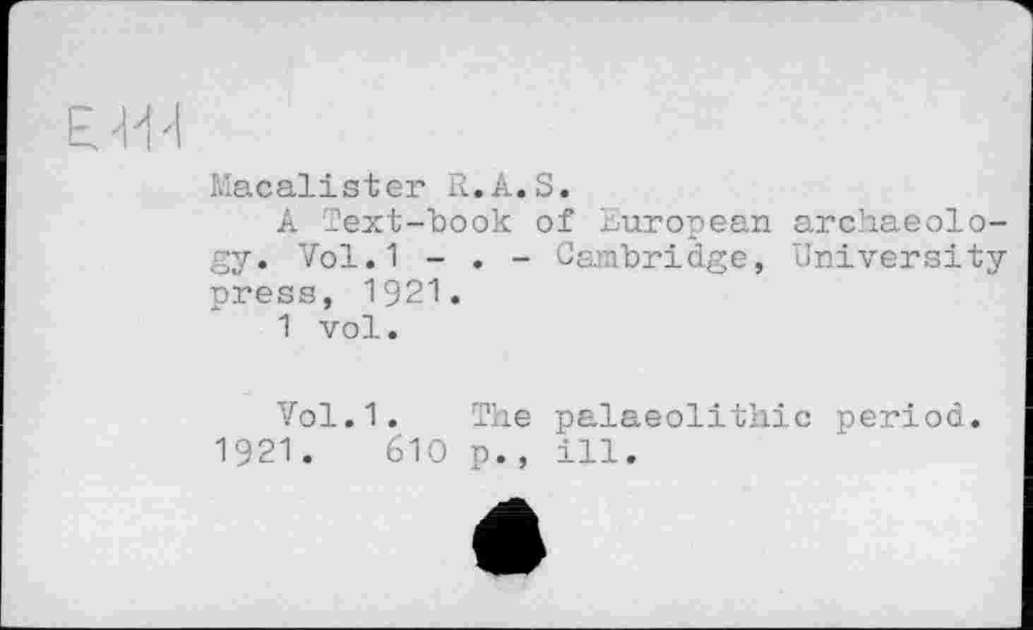 ﻿Macalister R.A.S.
A Text-book of European archaeology. Vol.1 - . - Cambridge, University press, 1921.
1 vol.
Vol.1. The palaeolithic period.
1921.	610 p., ill.